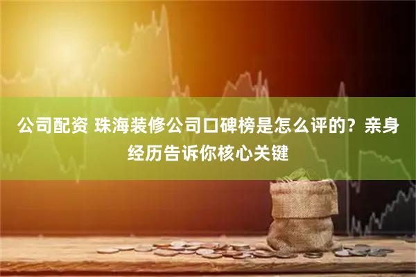 公司配资 珠海装修公司口碑榜是怎么评的？亲身经历告诉你核心关键