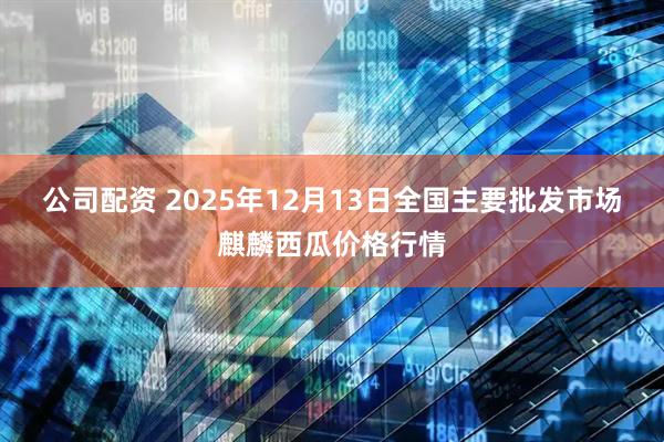 公司配资 2025年12月13日全国主要批发市场麒麟西瓜价格行情