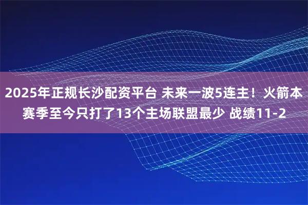 2025年正规长沙配资平台 未来一波5连主！火箭本赛季至今只打了13个主场联盟最少 战绩11-2
