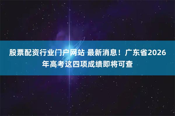股票配资行业门户网站 最新消息！广东省2026年高考这四项成绩即将可查